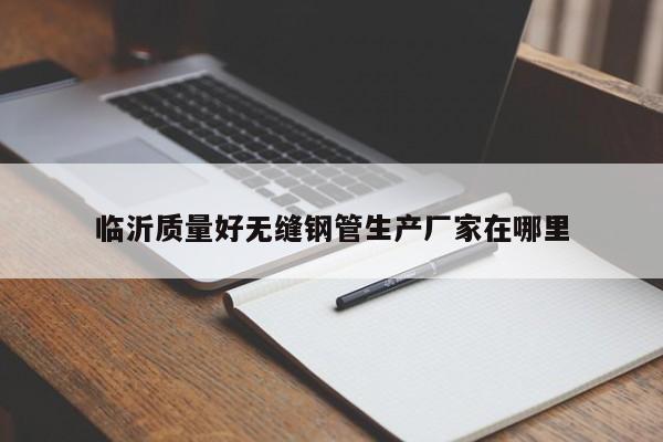 臨沂質(zhì)量好無縫鋼管生產(chǎn)廠家在哪里